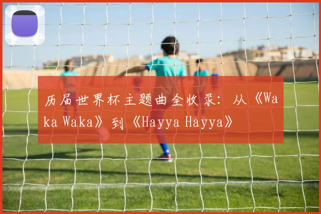 历届世界杯主题曲全收录：从《Waka Waka》到《Hayya Hayya》