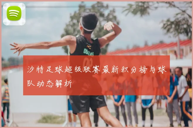 沙特足球超级联赛最新积分榜与球队动态解析
