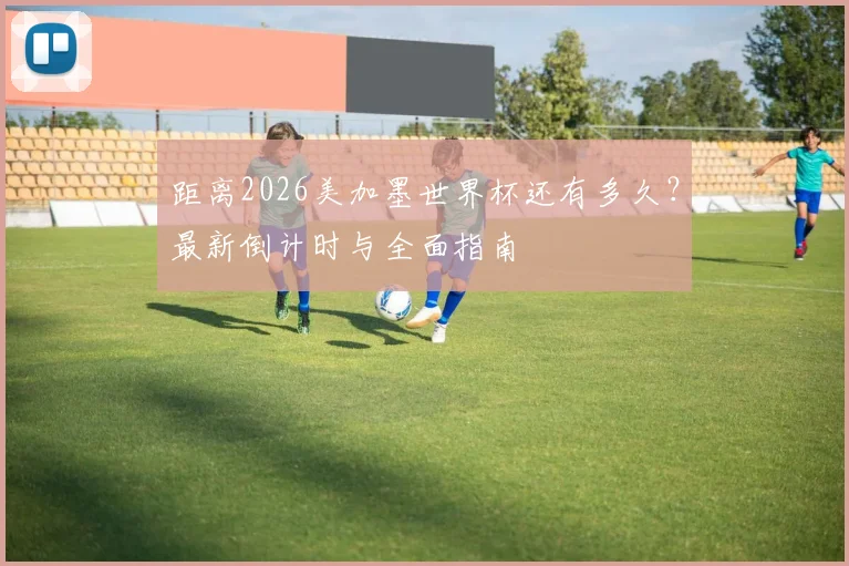 距离2026美加墨世界杯还有多久？最新倒计时与全面指南