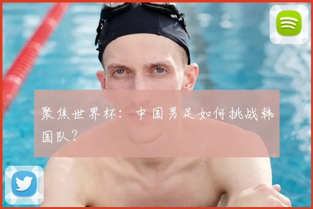 聚焦世界杯:中国男足如何挑战韩国队?