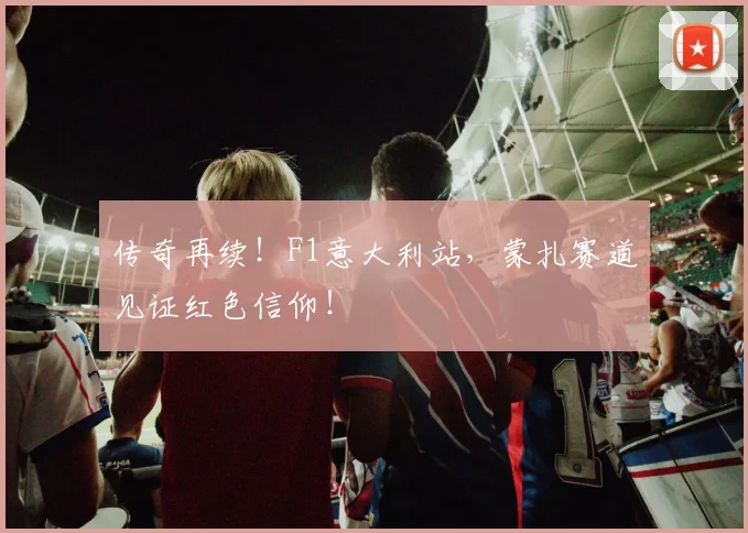 传奇再续!F1意大利站,蒙扎赛道见证红色信仰!