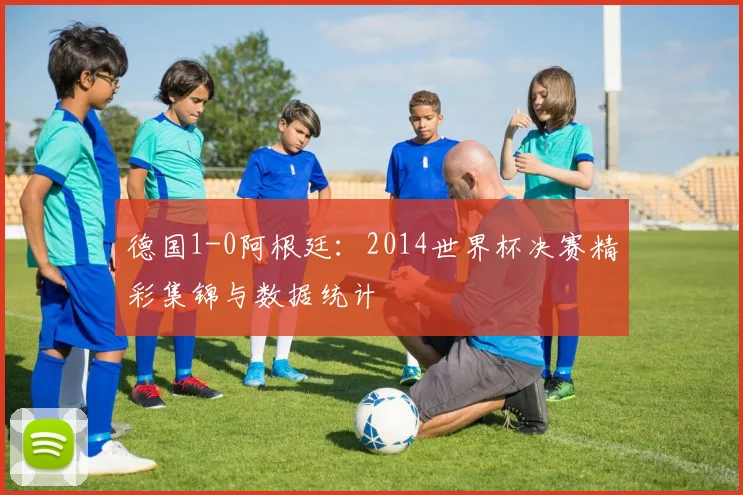 德国1-0阿根廷：2014世界杯决赛精彩集锦与数据统计